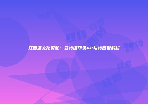 江西酒文化探秘：四特酒印象42与特香型解析