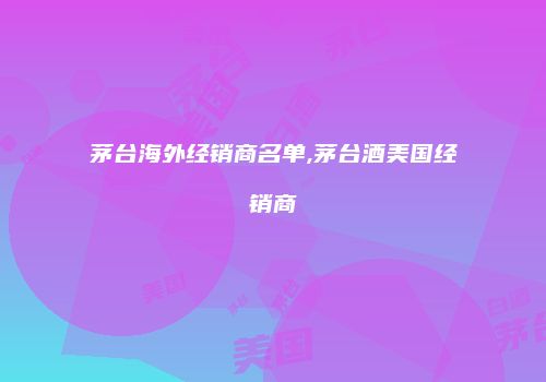 茅台海外经销商名单,茅台酒美国经销商
