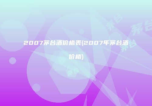 2007茅台酒价格表(2007年茅台酒价格)