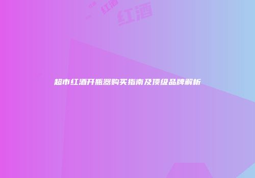 超市红酒开瓶器购买指南及顶级品牌解析