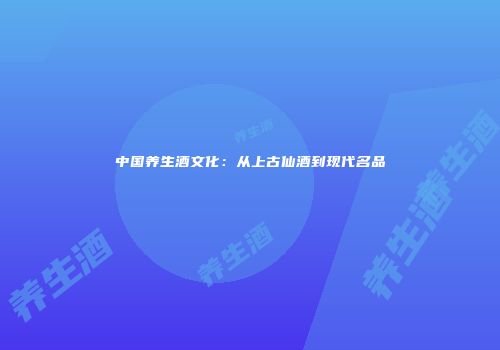 中国养生酒文化：从上古仙酒到现代名品