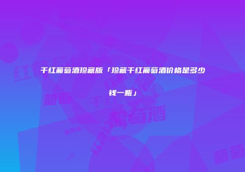 干红葡萄酒珍藏版「珍藏干红葡萄酒价格是多少钱一瓶」