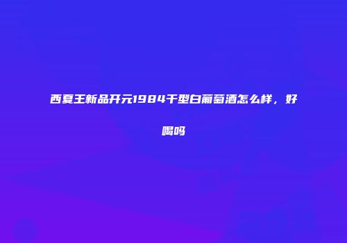 西夏王新品开元1984干型白葡萄酒怎么样，好喝吗