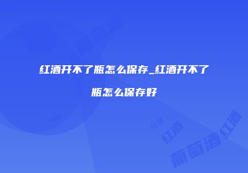 红酒开不了瓶怎么保存_红酒开不了瓶怎么保存好
