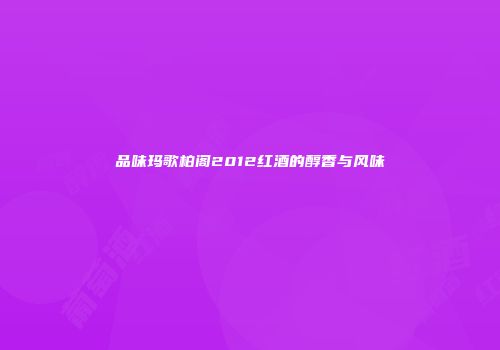 品味玛歌柏阁2012红酒的醇香与风味