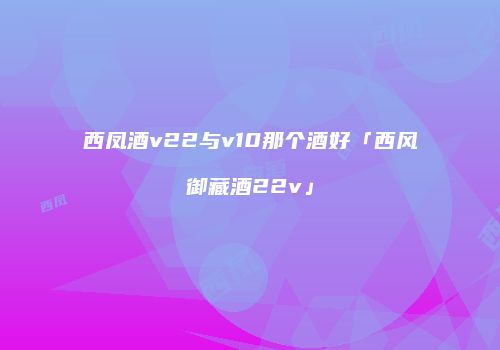 西凤酒v22与v10那个酒好「西风御藏酒22v」