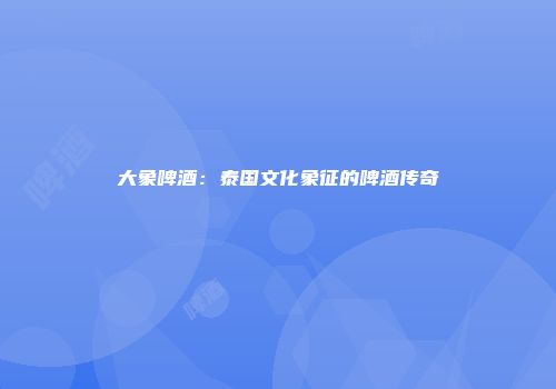 大象啤酒：泰国文化象征的啤酒传奇