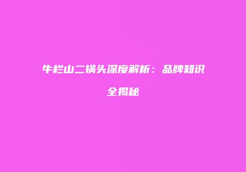牛栏山二锅头深度解析：品牌知识全揭秘