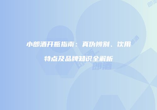 小郎酒开瓶指南：真伪辨别、饮用特点及品牌知识全解析