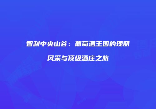智利中央山谷：葡萄酒王国的瑰丽风采与顶级酒庄之旅