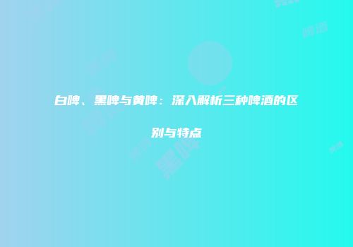 白啤、黑啤与黄啤：深入解析三种啤酒的区别与特点
