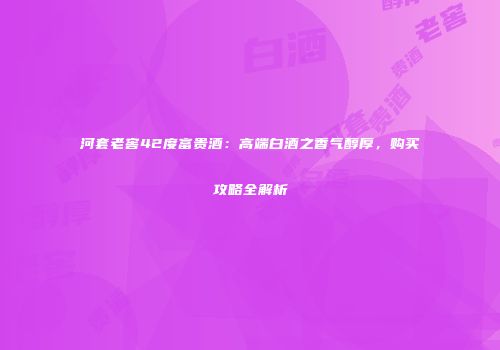 河套老窖42度富贵酒：高端白酒之香气醇厚，购买攻略全解析