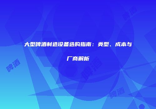 大型啤酒制造设备选购指南：类型、成本与厂商解析