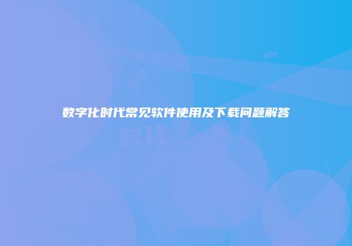 数字化时代常见软件使用及下载问题解答