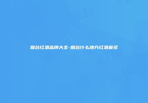 烟台红酒品牌大全-烟台什么地方红酒最多