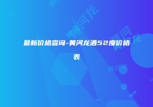 最新价格查询-黄河龙酒52度价格表
