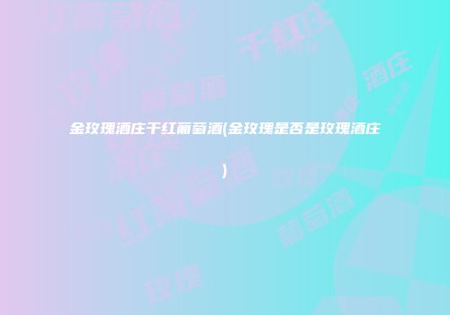 金玫瑰酒庄干红葡萄酒(金玫瑰是否是玫瑰酒庄)