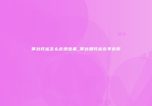 茅台托运怎么会渗出来_茅台酒托运会不会碎