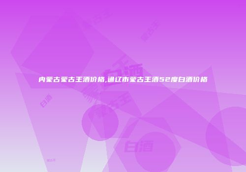 内蒙古蒙古王酒价格,通辽市蒙古王酒52度白酒价格