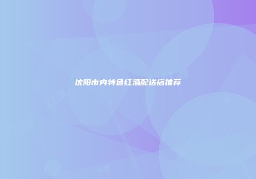 沈阳市内特色红酒配送店推荐