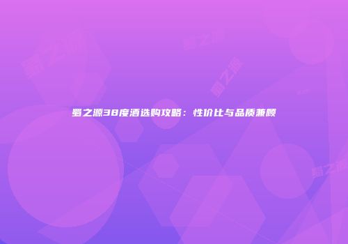 蜀之源38度酒选购攻略：性价比与品质兼顾