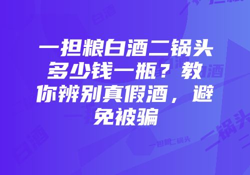 一担粮白酒二锅头多少钱一瓶？教你辨别真假酒，避免被骗