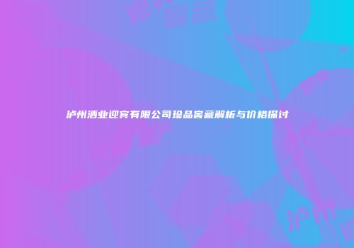 泸州酒业迎宾有限公司珍品窖藏解析与价格探讨