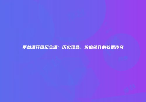 茅台酒开国纪念酒：历史珍品，价值飙升的收藏传奇