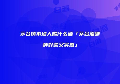 茅台镇本地人喝什么酒「茅台酒哪种好喝又实惠」