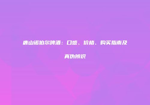 唐山诺伯尔啤酒：口感、价格、购买指南及真伪辨识