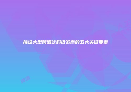 挑选大型啤酒饮料批发商的五大关键要素