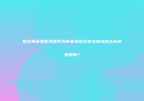 泥坑青瓷老窖风来仪为何越来越多女生被这些古朴美物迷倒？