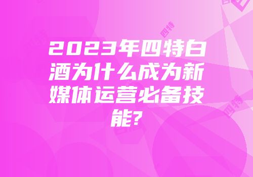 2023年四特白酒为什么成为新媒体运营必备技能?