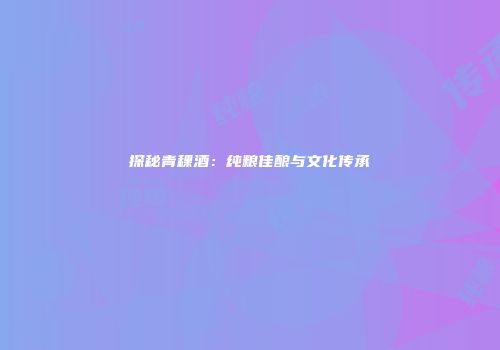 探秘青稞酒：纯粮佳酿与文化传承