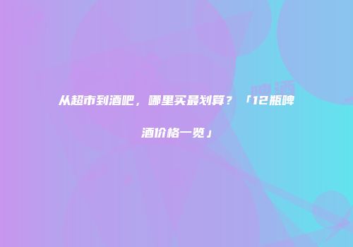 从超市到酒吧，哪里买最划算？「12瓶啤酒价格一览」