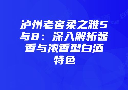 泸州老窖柔之雅5与8：深入解析酱香与浓香型白酒特色