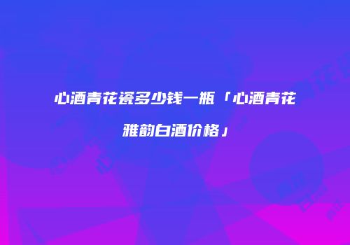 心酒青花瓷多少钱一瓶「心酒青花雅韵白酒价格」