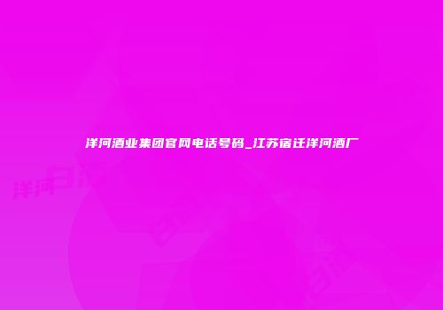 洋河酒业集团官网电话号码_江苏宿迁洋河酒厂