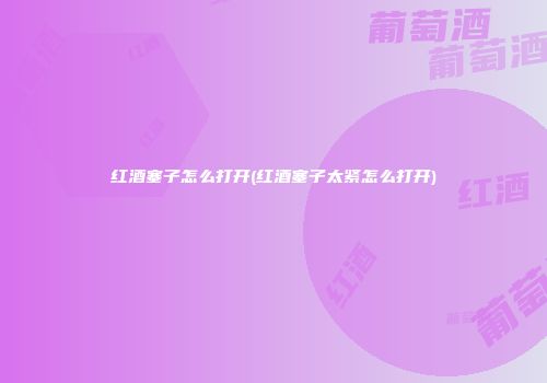 红酒塞子怎么打开(红酒塞子太紧怎么打开)