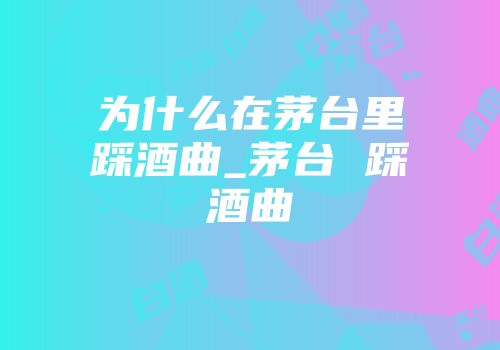 为什么在茅台里踩酒曲_茅台 踩酒曲