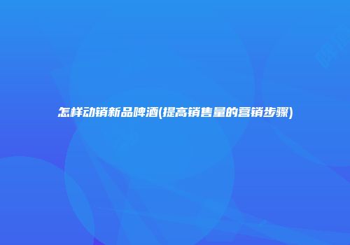 怎样动销新品啤酒(提高销售量的营销步骤)