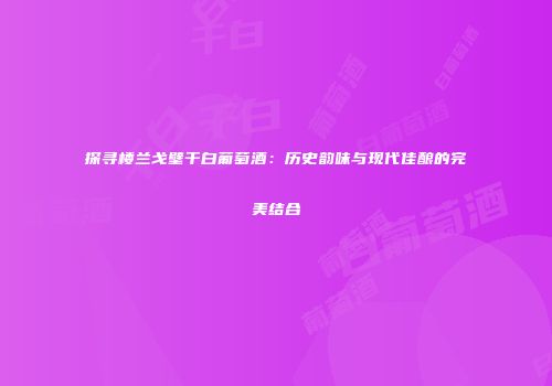 探寻楼兰戈壁干白葡萄酒：历史韵味与现代佳酿的完美结合