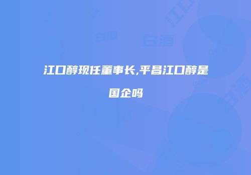 江口醇现任董事长,平昌江口醇是国企吗