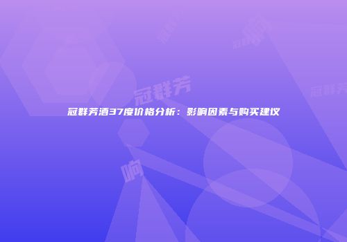 冠群芳酒37度价格分析：影响因素与购买建议