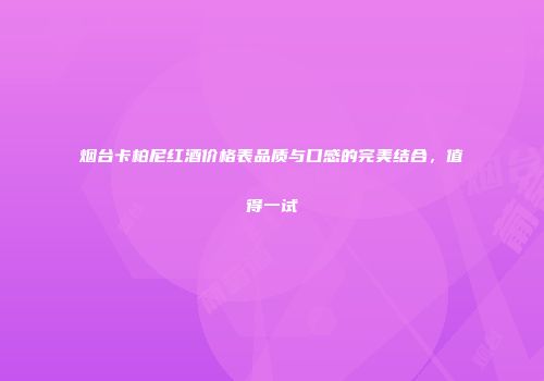 烟台卡柏尼红酒价格表品质与口感的完美结合，值得一试