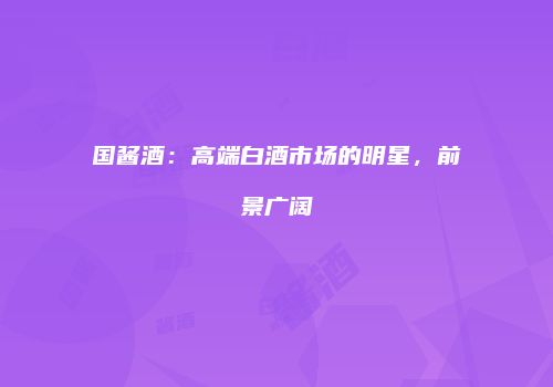 国酱酒：高端白酒市场的明星，前景广阔