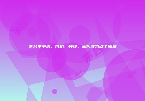 茅台王子酒：价格、等级、真伪与特点全解析