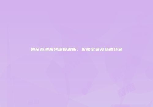 姚花春酒系列深度解析：价格全览及品质特色