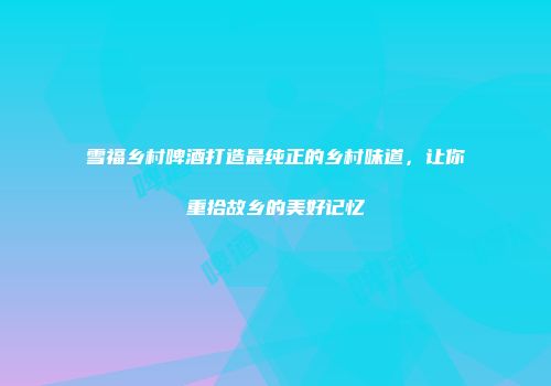 雪福乡村啤酒打造最纯正的乡村味道，让你重拾故乡的美好记忆