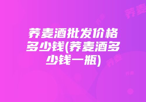 荞麦酒批发价格多少钱(荞麦酒多少钱一瓶)